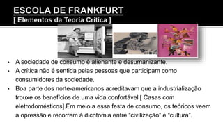 • A sociedade de consumo é alienante e desumanizante.
• A crítica não é sentida pelas pessoas que participam como
consumidores da sociedade.
• Boa parte dos norte-americanos acreditavam que a industrialização
trouxe os benefícios de uma vida confortável [ Casas com
eletrodomésticos].Em meio a essa festa de consumo, os teóricos veem
a opressão e recorrem à dicotomia entre “civilização” e “cultura”.
 