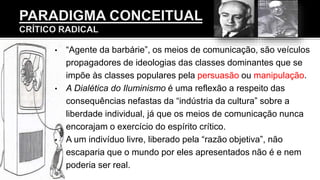 • “Agente da barbárie”, os meios de comunicação, são veículos
propagadores de ideologias das classes dominantes que se
impõe às classes populares pela persuasão ou manipulação.
• A Dialética do Iluminismo é uma reflexão a respeito das
consequências nefastas da “indústria da cultura” sobre a
liberdade individual, já que os meios de comunicação nunca
encorajam o exercício do espírito crítico.
• A um indivíduo livre, liberado pela “razão objetiva”, não
escaparia que o mundo por eles apresentados não é e nem
poderia ser real.
 