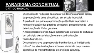 • O conceito de “indústria da cultura” se destina à análise crítica
da produção de bens simbólicos, em escala industrial.
• A produção em série e a promoção publicitária acarretam a
homogeneização dos padrões de gostos, proporcionando uma
deterioração da Kultur genuína.
• A racionalidade técnica havia subordinado os fatos de cultura a
um princípio de serialização e a um padronização,
“massificando-os”.
• O conceito-chave da proposição franfkurtiana, a “indústria da
cultura” era viva ilustração e ardorosa denúncia do processo
capitalista de mercantilização de artefatos culturais.
 