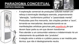 • A exploração comercial de produções culturais trariam um
reforço à dominação ideológica exercida, proporcionando
“alienação, “conformismo político” e “passividade mental”.
• Produzidas para fins mercantis, tais criações perdem a “aura”,
tornando-se mercadorias; descaracterizando-se as
manifestações artísticas genuínas pelo espetáculo de que
devem fazer parte ou em que devem transformar.
• Para atender a um consumidor extenso e indeterminado há um
rebaixamento da qualidade dos “produtos”.
• A relação entre o artista e o público passou a ser medida pela
técnica, que não é ideologicamente neutra.
 