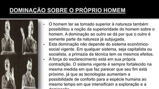• O homem ter se tornado superior à natureza também
possibilitou a noção da superioridade do homem sobre o
homem. A dominação ao outro se dá por que o outro é
somente parte da natureza já subjugada.
• Esta dominação não depende do sistema econômico-
social vigente. Em qualquer sistema, seja capitalista ou
socialista, a primazia da técnica tem os mesmos efeitos.
• A força do esclarecimento está em sua própria
contradição. O sistema vigente é sempre fortalecido na
mesma medida em que faz parecer que seu fim está
próximo, já que as tecnologias aumentam a
possibilidade de conforto para a espécie humana ao
mesmo tempo em que intensificam a exploração e a
 