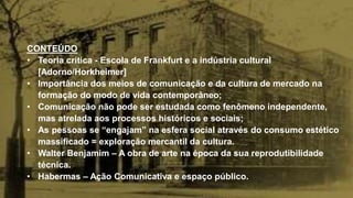 CONTEÚDO
• Teoria crítica - Escola de Frankfurt e a indústria cultural
[Adorno/Horkheimer]
• Importância dos meios de comunicação e da cultura de mercado na
formação do modo de vida contemporâneo;
• Comunicação não pode ser estudada como fenômeno independente,
mas atrelada aos processos históricos e sociais;
• As pessoas se “engajam” na esfera social através do consumo estético
massificado = exploração mercantil da cultura.
• Walter Benjamim – A obra de arte na época da sua reprodutibilidade
técnica.
• Habermas – Ação Comunicativa e espaço público.
 