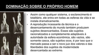 • Assim como qualquer sistema, o esclarecimento é
totalitário, ele entra em todas as esferas da vida e se
instala dramaticamente.
• A reprodução incessante da técnica e o
desencantamento do mundo também produzem
sujeitos desencantados. Esses são sujeitos
racionalizados e completamente adaptáveis à
autoridade da esfera econômica, são vazios, são
somente casca, são sujeitos ocos, é por isso que o
mercado passa a ser o novo juiz dos valores e das
liberdades dos sujeitos da modernidade
desencantada ao extremo.
 