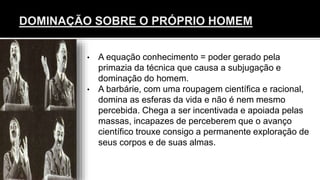 • A equação conhecimento = poder gerado pela
primazia da técnica que causa a subjugação e
dominação do homem.
• A barbárie, com uma roupagem científica e racional,
domina as esferas da vida e não é nem mesmo
percebida. Chega a ser incentivada e apoiada pelas
massas, incapazes de perceberem que o avanço
científico trouxe consigo a permanente exploração de
seus corpos e de suas almas.
 