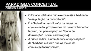 • O Estado totalitário não exerce mais a hedionda
“manipulação da consciência”.
• É a “Indústria da cultura” e os meios de
comunicação, provenientes do desenvolvimento
técnico, ocupam espaço na “teoria da
dominação” [ social e ideológica].
• A crítica radical é uma denúncia “apocalíptica”
da “barbárie cultural” que os meios de
comunicação transmitem.
 