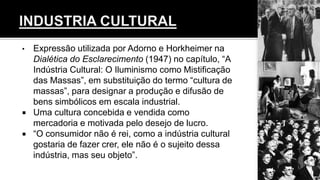 • Expressão utilizada por Adorno e Horkheimer na
Dialética do Esclarecimento (1947) no capítulo, “A
Indústria Cultural: O Iluminismo como Mistificação
das Massas”, em substituição do termo “cultura de
massas”, para designar a produção e difusão de
bens simbólicos em escala industrial.
 Uma cultura concebida e vendida como
mercadoria e motivada pelo desejo de lucro.
 “O consumidor não é rei, como a indústria cultural
gostaria de fazer crer, ele não é o sujeito dessa
indústria, mas seu objeto”.
 