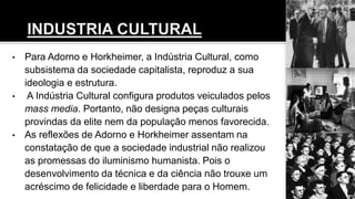 • Para Adorno e Horkheimer, a Indústria Cultural, como
subsistema da sociedade capitalista, reproduz a sua
ideologia e estrutura.
• A Indústria Cultural configura produtos veiculados pelos
mass media. Portanto, não designa peças culturais
provindas da elite nem da população menos favorecida.
• As reflexões de Adorno e Horkheimer assentam na
constatação de que a sociedade industrial não realizou
as promessas do iluminismo humanista. Pois o
desenvolvimento da técnica e da ciência não trouxe um
acréscimo de felicidade e liberdade para o Homem.
 