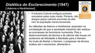 • As reflexões de Adorno e Horkheimer assentam na
constatação de que a sociedade industrial não realizou
as promessas do iluminismo humanista. Pois o
desenvolvimento da técnica e da ciência não trouxe um
acréscimo de felicidade e liberdade para o Homem.
• Ao invés de libertar o Homem, o progresso da técnica
acabou por o escravizar, alienando-o.
• A Indústria Cultural configura produtos
veiculados pelos mass media. Portanto, não
designa peças culturais provindas da elite
nem da população menos favorecida.
 