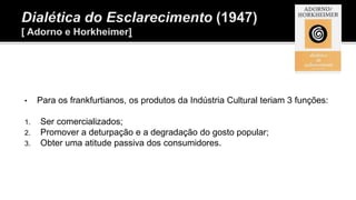 • Para os frankfurtianos, os produtos da Indústria Cultural teriam 3 funções:
1. Ser comercializados;
2. Promover a deturpação e a degradação do gosto popular;
3. Obter uma atitude passiva dos consumidores.
 