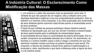 • [...] O cinema e o rádio não precisam mais se apresentar como arte. A
verdade de que não passam de um negócio, eles a utilizam como uma
ideologia destinada a legitimar o lixo que propositalmente produzem. Eles se
definem a si mesmos como indústrias, e as cifras publicadas dos rendimentos
de seus diretores gerais suprimem toda dúvida quanto à necessidade social
de seus produtos.
• O facto de que milhões de pessoas participam dessa indústria imporia
métodos de reprodução que, por sua vez, tornam inevitável a disseminação
de bens padronizados para a satisfação de necessidades iguais.
• A racionalidade técnica hoje é a racionalidade da própria dominação. Ela é o
caráter compulsivo da sociedade alienada de si mesma. Os automóveis, as
bombas e o cinema mantêm coeso o todo e chega o momento em que seu
elemento nivelador mostra sua força na própria injustiça à qual servia. Por
enquanto, a técnica da indústria cultural levou apenas à padronização e à
produção e, série, sacrificando o que fazia a diferença entre a lógica da obra
e a do sistema social.
 