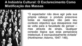 “O espectador não deve agir pela sua
própria cabeça: o produto prescreve
todas as reacções: não pelo seu
contexto objectivo que desaparece mal
se volta para a faculdade de pensar –
mas através de sinais. Qualquer
conexão lógica que exija perspicácia
intelectual, é escrupulosamente evitada”
(Horkheimer; Adorno, 1947: 148).
 