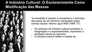 “A sociedade é sempre a vencedora e o indivíduo
não passa de um fantoche manipulado pelas
normas sociais” Adorno apud Wolf (1994: 77).
• Os produtos da indústria cultural paralisam a
imaginação e a espontaneidade, impedindo a
atividade mental do indivíduo.
• A indústria cultural reflete o modelo do
 