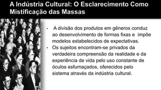 • A divisão dos produtos em gêneros conduz
ao desenvolvimento de formas fixas e impõe
modelos estabelecidos de expectativas.
• Os sujeitos encontram-se privados da
verdadeira compreensão da realidade e da
experiência de vida pelo uso constante de
óculos esfumaçados, oferecidos pelo
sistema através da indústria cultural.
 