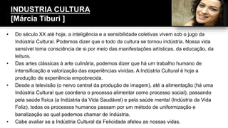 INDUSTRIA CULTURA
[Márcia Tiburi ]
• Do século XX até hoje, a inteligência e a sensibilidade coletivas vivem sob o jugo da
Indústria Cultural. Podemos dizer que o todo da cultura se tornou indústria. Nossa vida
sensível toma consciência de si por meio das manifestações artísticas, da educação, da
leitura.
• Das artes clássicas à arte culinária, podemos dizer que há um trabalho humano de
intensificação e valorização das experiências vividas. A Indústria Cultural é hoje a
produção de experiência empobrecida.
• Desde a televisão (o nervo central da produção de imagem), até a alimentação (há uma
Indústria Cultural que coordena o processo alimentar como processo social), passando
pela saúde física (a Indústria da Vida Saudável) e pela saúde mental (Indústria da Vida
Feliz), todos os processos humanos passam por um método de uniformização e
banalização ao qual podemos chamar de Indústria.
• Cabe avaliar se a Indústria Cultural da Felicidade afetou as nossas vidas.
 