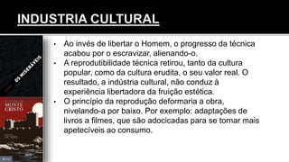 • Ao invés de libertar o Homem, o progresso da técnica
acabou por o escravizar, alienando-o.
• A reprodutibilidade técnica retirou, tanto da cultura
popular, como da cultura erudita, o seu valor real. O
resultado, a indústria cultural, não conduz à
experiência libertadora da fruição estética.
• O princípio da reprodução deformaria a obra,
nivelando-a por baixo. Por exemplo: adaptações de
livros a filmes, que são adocicadas para se tornar mais
apetecíveis ao consumo.
 
