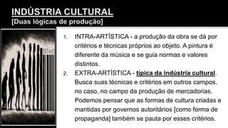 1. INTRA-ARTÍSTICA - a produção da obra se dá por
critérios e técnicas próprios ao objeto. A pintura é
diferente da música e se guia normas e valores
distintos.
2. EXTRA-ARTÍSTICA - típica da indústria cultural.
Busca suas técnicas e critérios em outros campos,
no caso, no campo da produção de mercadorias.
Podemos pensar que as formas de cultura criadas e
mantidas por governos autoritários [como forma de
propaganda] também se pauta por esses critérios.
 