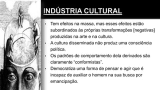 • Tem efeitos na massa, mas esses efeitos estão
subordinados às próprias transformações [negativas]
produzidas na arte e na cultura.
• A cultura disseminada não produz uma consciência
política.
• Os padrões de comportamento dela derivados são
claramente “conformistas”.
• Democratiza uma forma de pensar e agir que é
incapaz de auxiliar o homem na sua busca por
emancipação.
 