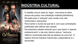 • O cidadão comum sabe do “logro”, mas fecha os olhos
porque ela produz uma satisfação imediata [infantilismo].
• Ela apela para a “sedução” para vender uma vida
conformista e reacionária.
• Para manter o mundo tal qual ele é, com suas contradições
justificadas pelo silêncio das massas.
• Os produtores rebatem dizendo que o que fazem é “apenas
entretenimento” e não arte. Adorno retruca: “nenhuma
infâmia é amenizada pelo fato de declarar-se como tal”. O
objetivo final da Indústria Cultural são a dependência e a
escravidão.
 