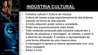 • Indústria cultural ≠ Cultura de massas
• Cultura de massa surge espontaneamente das próprias
massas na forma de arte popular.
• A mídia adquirem poder sobre a sociedade.
• Poder dos economicamente mais fortes.
• Todo conteúdo produzido pela indústria cultural tem a
função de perpetuar a mensagem, os valores, o poder e
o domínio da situação. É sempre a representação de
uma forma diferente de uma mesma ideia.
• A mensagem é sempre a mesma apresentada com uma
nova roupagem.
• Exclui o novo
 