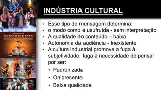 • Esse tipo de mensagem determina:
• o modo como é usufruída - sem interpretação
• A qualidade do conteúdo – baixa
• Autonomia da audiência - Inexistente
• A cultura industrial promove a fuga à
subjetividade, fuga à necessidade de pensar
por ser:
• Padronizada
• Onipresente
• Baixa qualidade
 