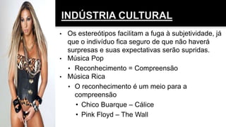 • Os estereótipos facilitam a fuga à subjetividade, já
que o indivíduo fica seguro de que não haverá
surpresas e suas expectativas serão supridas.
• Música Pop
• Reconhecimento = Compreensão
• Música Rica
• O reconhecimento é um meio para a
compreensão
• Chico Buarque – Cálice
• Pink Floyd – The Wall
 