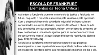 • A arte tem a função de prometer um mundo de justiça e felicidade no
futuro, enquanto o presente é marcado pela injustiça e pela opressão.
• Com o desenvolvimento da sociedade industrial “os bens culturais,
concretizados em obras literárias, sistemas filosóficos e obras de arte
são derrubados de seus pedestais, deixam de ser bens de consumo de
luxo, destinados a uma elite burguesa, para se converterem em bens
de consumo de massa”, graças à possibilidade de reprodução técnica
[WALTER BENJAMIN].
• A cultura se transforma em mercadoria e perde o seu potencial
emancipatório, a sua espiritualidade e capacidade de levar o homem a
um estado de liberdade acima das necessidades materiais do dia-a-dia.
ESCOLA DE FRANKFURT
[ Elementos da Teoria Crítica ]
 
