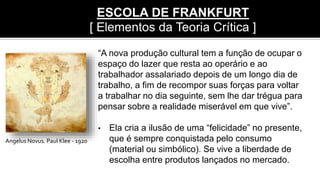 Angelus Novus. Paul Klee - 1920
“A nova produção cultural tem a função de ocupar o
espaço do lazer que resta ao operário e ao
trabalhador assalariado depois de um longo dia de
trabalho, a fim de recompor suas forças para voltar
a trabalhar no dia seguinte, sem lhe dar trégua para
pensar sobre a realidade miserável em que vive”.
• Ela cria a ilusão de uma “felicidade” no presente,
que é sempre conquistada pelo consumo
(material ou simbólico). Se vive a liberdade de
escolha entre produtos lançados no mercado.
ESCOLA DE FRANKFURT
[ Elementos da Teoria Crítica ]
 