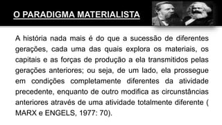 A história nada mais é do que a sucessão de diferentes
gerações, cada uma das quais explora os materiais, os
capitais e as forças de produção a ela transmitidos pelas
gerações anteriores; ou seja, de um lado, ela prossegue
em condições completamente diferentes da atividade
precedente, enquanto de outro modifica as circunstâncias
anteriores através de uma atividade totalmente diferente (
MARX e ENGELS, 1977: 70).
 