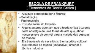 • A cultura é marcada por 3 fatores:
- Serialização
- Padronização
- Divisão social do trabalho
• Alguns autores apontam que a teoria crítica traz uma
certa nostalgia de uma forma de arte que, afinal,
nunca esteve disponível para a maioria das pessoas
do mundo.
• Ela é acusada de ser elitista: é uma crítica cultural
que remonta ao mundo (impossível) anterior à
técnica industrial.
ESCOLA DE FRANKFURT
[ Elementos da Teoria Crítica ]
 