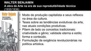 • Modo de produção capitalista e seus reflexos
na área da cultura.
• Teses sobre as tendências evolutivas da arte,
nas atuais condições produtivas.
• Põem de lado os conceitos tradicionais:
criatividade e gênio; validade eterna e estilo;
forma e conteúdo.
• Formulação de exigência revolucionárias na
política artística.
WALTER BENJAMIN
A obra de Arte na era de sua reprodutibilidade técnica
(1935/1936)
 