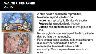 • A obra de arte sempre foi reprodutível
• Novidade: reprodução técnica
Imprensa: reprodução técnica da escrita
Fotografia: reprodução da imagem
Cinema falado: reprodução da imagem e do
som
• Reprodução do som – alto padrão de qualidade
das técnicas de reprodução.
• Para estudar esse padrão, nada mais instrutivo
que examinar como duas funções – a
reprodução da obra de arte e a arte
cinematográfica – repercutem uma sobre a
outra.
WALTER BENJAMIN
AURA
 