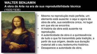 • Mesmo na reprodução mais perfeita, um
elemento está ausente: o aqui e agora da
obra de arte, sua existência única, no lugar
em que ela se encontra.
• A história da obra está ausente na
reprodução.
• A autenticidade da obra é a quintessência
de tudo o que foi transmitido pela tradição, a
partir de sua origem, desde sua duração
material até o seu testemunho histórico.
• Desaparece a autoridade da obra.
WALTER BENJAMIN
A obra de Arte na era de sua reprodutibilidade técnica
(1935/1936)
 