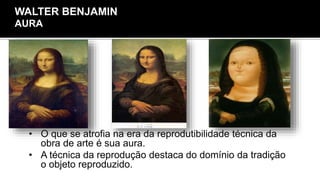 • O que se atrofia na era da reprodutibilidade técnica da
obra de arte é sua aura.
• A técnica da reprodução destaca do domínio da tradição
o objeto reproduzido.
WALTER BENJAMIN
AURA
 