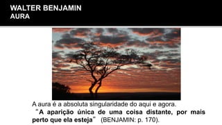Aura
A aura é a absoluta singularidade do aqui e agora.
“A aparição única de uma coisa distante, por mais
perto que ela esteja” (BENJAMIN: p. 170).
WALTER BENJAMIN
AURA
 