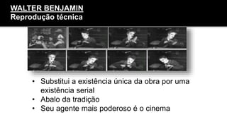 • Substitui a existência única da obra por uma
existência serial
• Abalo da tradição
• Seu agente mais poderoso é o cinema
WALTER BENJAMIN
Reprodução técnica
 