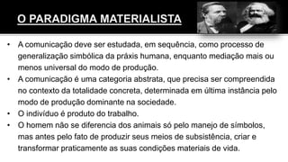 • A comunicação deve ser estudada, em sequência, como processo de
generalização simbólica da práxis humana, enquanto mediação mais ou
menos universal do modo de produção.
• A comunicação é uma categoria abstrata, que precisa ser compreendida
no contexto da totalidade concreta, determinada em última instância pelo
modo de produção dominante na sociedade.
• O indivíduo é produto do trabalho.
• O homem não se diferencia dos animais só pelo manejo de símbolos,
mas antes pelo fato de produzir seus meios de subsistência, criar e
transformar praticamente as suas condições materiais de vida.
 