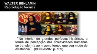 “No interior de grandes períodos históricos, a
forma de percepção das coletividades humanas
se transforma ao mesmo tempo que seu modo de
existência” (BENJAMIN: p. 169).
WALTER BENJAMIN
Reprodução técnica
 