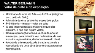 • Unicidade da obra de Arte – culto/ritual (religioso
ou o culto do Belo).
• A história da Arte está entre esses dois polos
• Pré-história – magia – valor de culto
• O que importa nessas imagens é que elas
existam, e não que sejam vistas.
• Com a reprodução técnica, a obra de arte se
emancipa, pela primeira vez na história, de sua
existência parasitária, destacando-se do ritual
• A obra de arte reproduzida é cada vez mais a
reprodução de uma obra de arte criada para ser
reproduzida.
WALTER BENJAMIN
Valor de culto e de exposição
 
