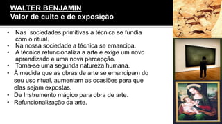 • Nas sociedades primitivas a técnica se fundia
com o ritual.
• Na nossa sociedade a técnica se emancipa.
• A técnica refuncionaliza a arte e exige um novo
aprendizado e uma nova percepção.
• Torna-se uma segunda natureza humana.
• À medida que as obras de arte se emancipam do
seu uso ritual, aumentam as ocasiões para que
elas sejam expostas.
• De Instrumento mágico para obra de arte.
• Refuncionalização da arte.
WALTER BENJAMIN
Valor de culto e de exposição
 