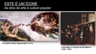 ESTE É UM ÍCONE
da obra de arte à cultura popular
A criação de Adão. Miguelangelo [ 1511]
Caravaggio. A vocação de São Mateus –
[1598 – 1601]
 