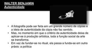 • A fotografia pode ser feita em um grande número de cópias e
a ideia de autenticidade da cópia não faz sentido.
• Mas, no momento em que o critério da autenticidade deixa de
aplicar-se à produção artística, toda a função social da arte
se transforma.
• Em vez de fundar-se no ritual, ela passa a funda-se em outra
práxis: a política
WALTER BENJAMIN
Autenticidade
 