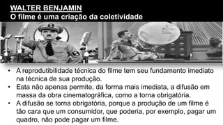 • A reprodutibilidade técnica do filme tem seu fundamento imediato
na técnica de sua produção.
• Esta não apenas permite, da forma mais imediata, a difusão em
massa da obra cinematográfica, como a torna obrigatória.
• A difusão se torna obrigatória, porque a produção de um filme é
tão cara que um consumidor, que poderia, por exemplo, pagar um
quadro, não pode pagar um filme.
WALTER BENJAMIN
O filme é uma criação da coletividade
 