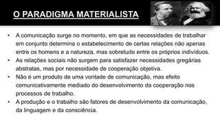• A comunicação surge no momento, em que as necessidades de trabalhar
em conjunto determina o estabelecimento de certas relações não apenas
entre os homens e a natureza, mas sobretudo entre os próprios indivíduos.
• As relações sociais não surgem para satisfazer necessidades gregárias
abstratas, mas por necessidade de cooperação objetiva.
• Não é um produto de uma vontade de comunicação, mas efeito
comunicativamente mediado do desenvolvimento da cooperação nos
processos de trabalho.
• A produção e o trabalho são fatores de desenvolvimento da comunicação,
da linguagem e da consciência.
 