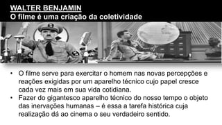 • O filme serve para exercitar o homem nas novas percepções e
reações exigidas por um aparelho técnico cujo papel cresce
cada vez mais em sua vida cotidiana.
• Fazer do gigantesco aparelho técnico do nosso tempo o objeto
das inervações humanas – é essa a tarefa histórica cuja
realização dá ao cinema o seu verdadeiro sentido.
WALTER BENJAMIN
O filme é uma criação da coletividade
 
