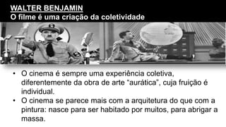 • O cinema é sempre uma experiência coletiva,
diferentemente da obra de arte “aurática”, cuja fruição é
individual.
• O cinema se parece mais com a arquitetura do que com a
pintura: nasce para ser habitado por muitos, para abrigar a
massa.
WALTER BENJAMIN
O filme é uma criação da coletividade
 
