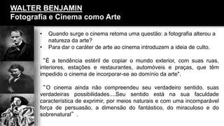 WALTER BENJAMIN
Fotografia e Cinema como Arte
• Quando surge o cinema retoma uma questão: a fotografia alterou a
natureza da arte?
• Para dar o caráter de arte ao cinema introduzem a ideia de culto.
“É a tendência estéril de copiar o mundo exterior, com suas ruas,
interiores, estações e restaurantes, automóveis e praças, que têm
impedido o cinema de incorporar-se ao domínio da arte".
“O cinema ainda não compreendeu seu verdadeiro sentido, suas
verdadeiras possibilidades....Seu sentido está na sua faculdade
característica de exprimir, por meios naturais e com uma incomparável
força de persuasão, a dimensão do fantástico, do miraculoso e do
sobrenatural”.
 