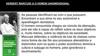 • As pessoas identificam-se com o que possuem;
• Encontram a sua alma no seu automóvel e
aparelhagem doméstica.
• O homem consumista chegou ao cúmulo da alienação,
pois ele não é capaz de refletir sobre os seus objetivos
e, muito menos, sobre os objetivos da sociedade.
• Marcuse defendeu a violência da luta de classes como
única forma de dar fim aos processos alienatórios e
distorcidos com os quais o poder econômico domina a
cultura e subjuga os homens, pela ignorância e
doutrinamento.
HERBERT MARCUSE & O HOMEM UNIDIMENSIONAL
 