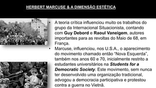 HERBERT MARCUSE & A DIMENSÃO ESTÉTICA
• A teoria crítica influenciou muito os trabalhos do
grupo da Internacional Situacionista, contando
com Guy Debord e Raoul Vaneigem, autores
importantes para as revoltas do Maio de 68, em
França.
• Marcuse, influenciou, nos U.S.A., o aparecimento
do movimento chamado então “Nova Esquerda”,
também nos anos 60 e 70, inicialmente restrito a
estudantes universitários na Students for a
Democratic Society. Este movimento, sem nunca
ter desenvolvido uma organização tradicional,
advogou a democracia participativa e protestou
contra a guerra no Vietnã.
 