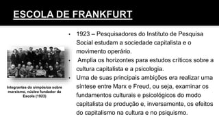 • 1923 – Pesquisadores do Instituto de Pesquisa
Social estudam a sociedade capitalista e o
movimento operário.
• Amplia os horizontes para estudos críticos sobre a
cultura capitalista e a psicologia.
• Uma de suas principais ambições era realizar uma
síntese entre Marx e Freud, ou seja, examinar os
fundamentos culturais e psicológicos do modo
capitalista de produção e, inversamente, os efeitos
do capitalismo na cultura e no psiquismo.
Integrantes do simpósios sobre
marxismo, núcleo fundador da
Escola (1923)
 