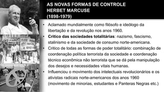 AS NOVAS FORMAS DE CONTROLE
HERBET MARCUSE
(1898-1979)
• Aclamado mundialmente como filósofo e ideólogo da
libertação e da revolução nos anos 1960.
• Critico das sociedades totalitárias: nazismo, fascismo,
stalinismo e da sociedade de consumo norte-americana.
• Critico de todas as formas de poder totalitário: combinação de
coordenação política terrorista da sociedade e coordenação
técnico econômica não terrorista que se dá pela manipulação
dos desejos e necessidades vitais humanas.
• Influenciou o movimento dos intelectuais revolucionários e os
ativistas radicais norte-americanos dos anos 1960
(movimento de minorias, estudantes e Panteras Negras etc.)
 